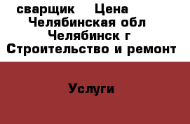 сварщик  › Цена ­ 250 - Челябинская обл., Челябинск г. Строительство и ремонт » Услуги   . Челябинская обл.,Челябинск г.